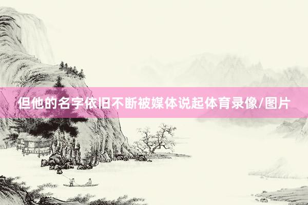 但他的名字依旧不断被媒体说起体育录像/图片