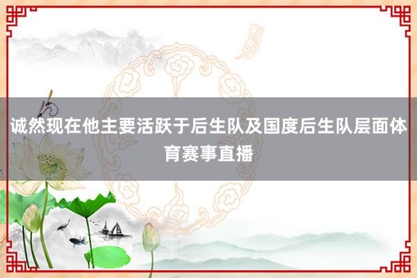 诚然现在他主要活跃于后生队及国度后生队层面体育赛事直播