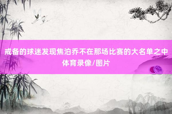 戒备的球迷发现焦泊乔不在那场比赛的大名单之中体育录像/图片