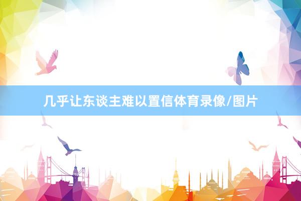 几乎让东谈主难以置信体育录像/图片