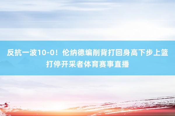 反抗一波10-0！伦纳德编削背打回身高下步上篮打停开采者体育赛事直播