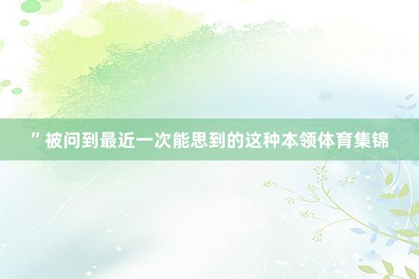 ”被问到最近一次能思到的这种本领体育集锦