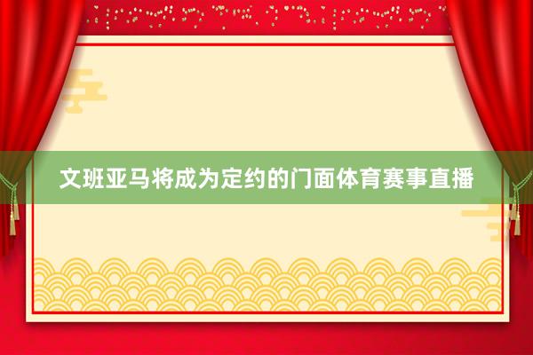 文班亚马将成为定约的门面体育赛事直播