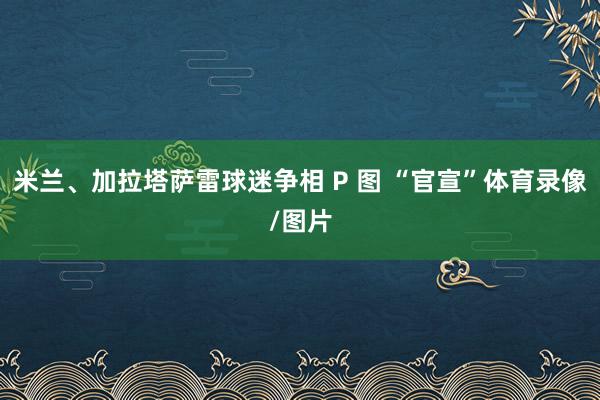 米兰、加拉塔萨雷球迷争相 P 图 “官宣”体育录像/图片