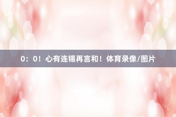 0：0！心有连锡再言和！体育录像/图片