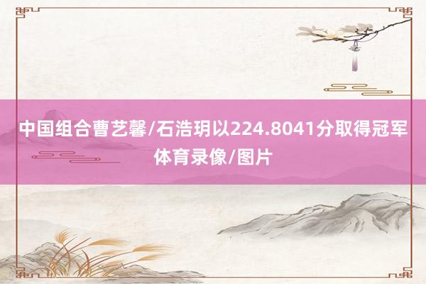 中国组合曹艺馨/石浩玥以224.8041分取得冠军体育录像/图片