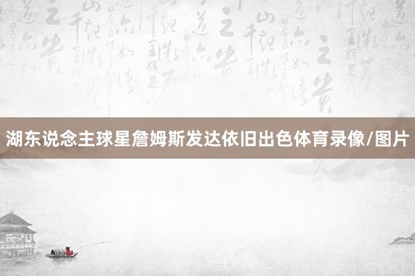 湖东说念主球星詹姆斯发达依旧出色体育录像/图片