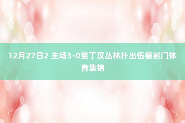 12月27日2 主场3-0诺丁汉丛林扑出伍德射门体育集锦