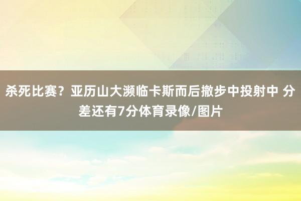 杀死比赛？亚历山大濒临卡斯而后撤步中投射中 分差还有7分体育录像/图片