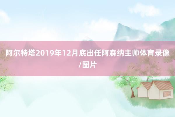阿尔特塔2019年12月底出任阿森纳主帅体育录像/图片