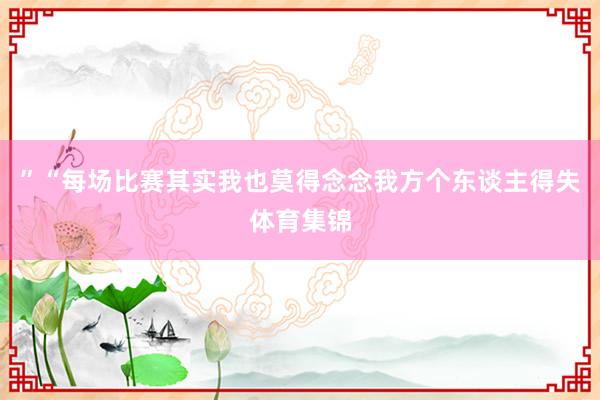 ”“每场比赛其实我也莫得念念我方个东谈主得失体育集锦