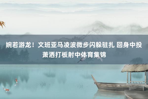 婉若游龙！文班亚马凌波微步闪躲驻扎 回身中投萧洒打板射中体育集锦