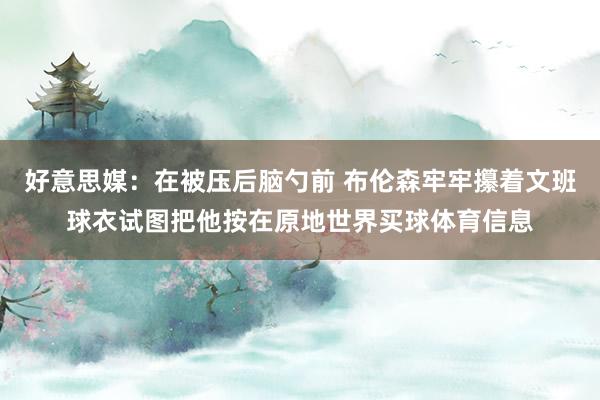 好意思媒：在被压后脑勺前 布伦森牢牢攥着文班球衣试图把他按在原地世界买球体育信息