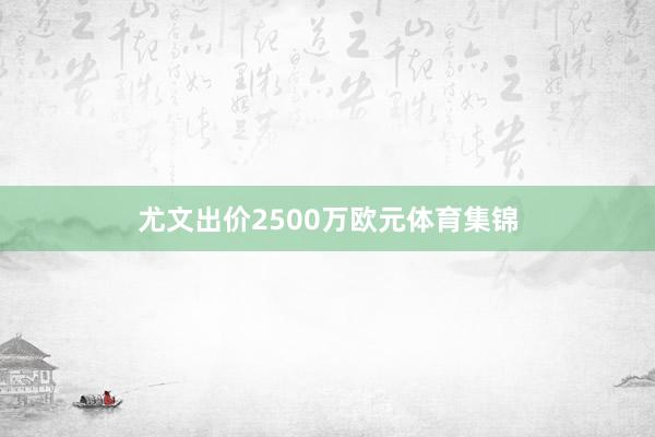 尤文出价2500万欧元体育集锦