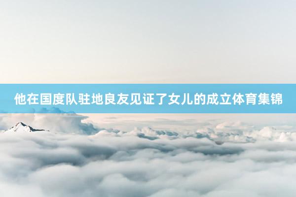 他在国度队驻地良友见证了女儿的成立体育集锦