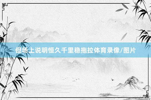 但场上说明恒久千里稳拖拉体育录像/图片